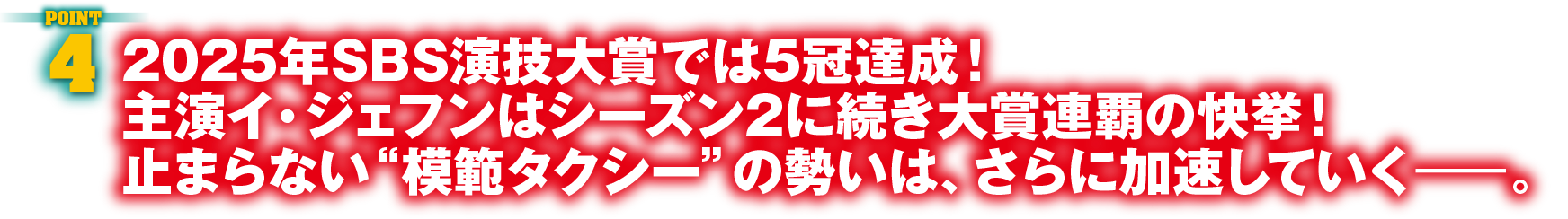 POINT4　2025年SBS演技大賞では5冠達成！主演イ・ジェフンはシーズン2に続き大賞連覇の快挙！止まらない“模範タクシー”の勢いは、さらに加速していくー。